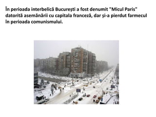 În perioada interbelică București a fost denumit "Micul Paris"
datorită asemănării cu capitala franceză, dar și-a pierdut farmecul
în perioada comunismului.
 