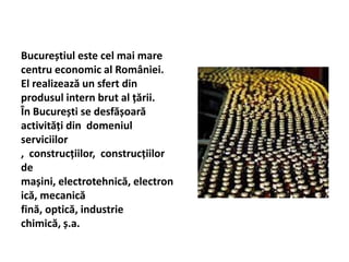 Bucureștiul este cel mai mare
centru economic al României.
El realizează un sfert din
produsul intern brut al țării.
În București se desfășoară
activități din domeniul
serviciilor
, construcțiilor, construcțiilor
de
mașini, electrotehnică, electron
ică, mecanică
fină, optică, industrie
chimică, ș.a.
 