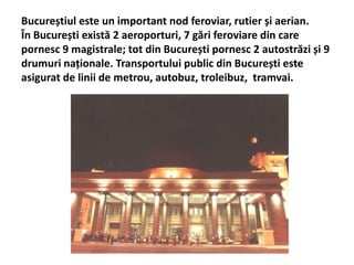 Bucureștiul este un important nod feroviar, rutier și aerian.
În București există 2 aeroporturi, 7 gări feroviare din care
pornesc 9 magistrale; tot din București pornesc 2 autostrăzi și 9
drumuri naționale. Transportului public din București este
asigurat de linii de metrou, autobuz, troleibuz, tramvai.
 