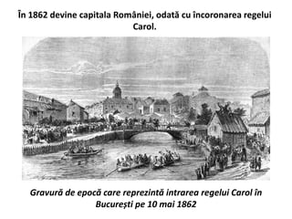 În 1862 devine capitala României, odată cu încoronarea regelui
Carol.
Gravură de epocă care reprezintă intrarea regelui Carol în
București pe 10 mai 1862
 