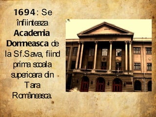 1694 : Se înfiinteaza  Academia Domneasca  de la Sf.Sava, fiind prima scoala superioara din Tara Româneasca . 