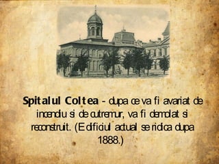 Spitalul Coltea  - dupa ce va fi avariat de incendiu si de cutremur, va fi demolat si reconstruit. (Edificiul actual se ridica dupa 1888.)  
