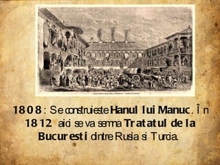 1808 : Se construieste  Hanul lui Manuc . În  1812  aici se va semna  Tratatul de la Bucuresti  dintre Rusia si Turcia.  