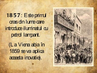 1857 : Este primul oras din lume care introduce iluminatul cu petrol lampant.  (La Viena abia în 1859 se va aplica aceasta inovatie).  