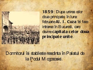 1859 : Dupa unirea celor doua principate, în luna februarie  Al. I. Cuza  îsi face intrarea în Bucuresti, care devine  capitala celor doua principate unite .  Domnitorul îsi stabileste resedinta în Palatul de la Podul Mogosoaiei.  