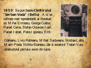 1859 : Se pun bazele  Cimitirului "Serban Voda" (Bellu) . Aici se odihnesc mari reprezentanti ai literaturii ca: Mihai Eminescu, George Cosbuc, Panait Cerna, Stefan Octavian Iosif, Panait Istrati, Petre Ispirescu, Emil   Gârleanu, Liviu Rebreanu, Mihail Sadoveanu, Nicolae Labis, Marin Preda, Nichita Stanescu, dar si aviatorul Traian Vuia, constructorul primului avion din lume.   