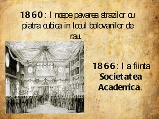 1860 : Incepe pavarea strazilor cu piatra cubica in locul bolovanilor de rau.  1866 : Ia fiinta  Societatea Academica .   
