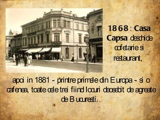1868 :  Casa Capsa  deschide cofetarie si restaurant,   apoi in 1881 - printre primele din Europa - si o cafenea, toate cele trei fiind locuri deosebit de agreate de Bucuresti.  
