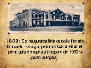 1869 : Se inaugureaza linia de  cale ferata  Bucuresti - Giurgiu, precum si  Gara Filaret , prima gara din capitala (incepand din 1960 va deveni autogara).  