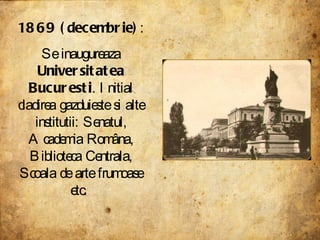 1869 (decembrie) : Se inaugureaza  Universitatea Bucuresti . Initial cladirea gazduieste si alte institutii: Senatul, Academia Româna, Biblioteca Centrala, Scoala de arte frumoase etc.  