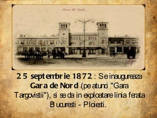 25 septembrie 1872 : Se inaugureaza  Gara de Nord  (pe atunci "Gara Targovistii"), si se da in exploatare linia ferata Bucuresti - Ploiesti.  
