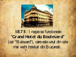 1873 : Incepe sa functioneze " Grand Hotel du Boulevard " (azi "Bulevard"), care este unul din cele mai vechi hoteluri din Bucuresti.  