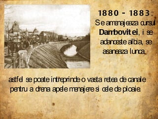 1880 - 1883 : Se amenajeaza cursul  Dambovitei , i se adanceste albia, se asaneaza lunca,  astfel se poate intreprinde o vasta retea de canale pentru a drena apele menajere si cele de ploaie.  