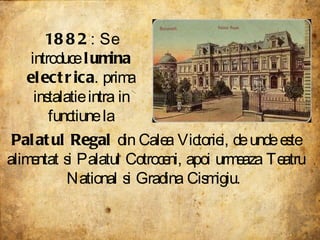 1882 : Se introduce  lumina electrica . prima instalatie intra in functiune la Palatul Regal  din Calea Victoriei, de unde este alimentat si Palatul Cotroceni, apoi urmeaza Teatru National si Gradina Cismigiu.  