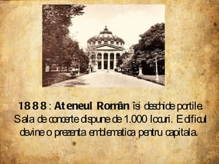 1888 :  Ateneul Român  îsi deschide portile. Sala de concerte dispune de 1.000 locuri. Edificul devine o prezenta emblematica pentru capitala.  
