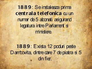 1889 : Se instaleaza prima  centrala telefonica  cu un numar de 5 abonati asigurand legatura intre Parlament si ministere.  1889 : Exista 12 poduri peste Dambovita, dintre care 7 de piatra si 5 din fier.  