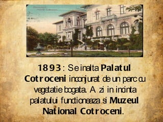 1893 : Se inalta  Palatul Cotroceni  inconjurat de un parc cu vegetatie bogata. Azi in incinta palatului functioneaza si  Muzeul National Cotroceni .  