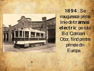 1894 : Se inaugureaza prima linie de  tramvai electric  pe ruta Bd. Cotroceni - Obor, fiind printre primele din Europa.  
