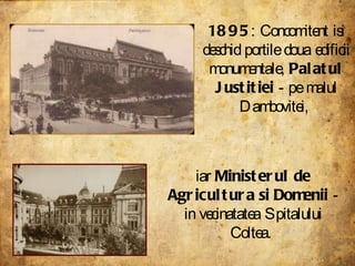 1895 : Concomitent isi deschid portile doua edificii monumentale,  Palatul Justitiei  - pe malul Dambovitei,  iar  Ministerul de Agricultura si Domenii  - in vecinatatea Spitalului Coltea.  