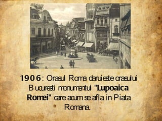 1906 : Orasul Roma daruieste orasului Bucuresti monumentul " Lupoaica Romei " care acum se afla in Piata Romana.  