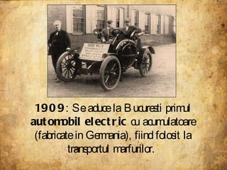 1909 : Se aduce la Bucuresti primul  automobil electric  cu acumulatoare (fabricate in Germania), fiind folosit la transportul marfurilor.  