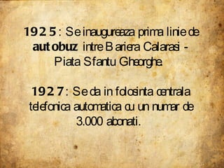 1925 : Se inaugureaza prima linie de  autobuz  intre Bariera Calarasi - Piata Sfantu Gheorghe.  1927 : Se da in folosinta centrala telefonica automatica cu un numar de 3.000 abonati.  