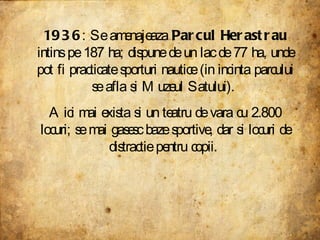 1936 : Se amenajeaza  Parcul Herastrau  intins pe 187 ha; dispune de un lac de 77 ha, unde pot fi practicate sporturi nautice (in incinta parcului se afla si Muzeul Satului).  Aici mai exista si un teatru de vara cu 2.800 locuri; se mai gasesc baze sportive, dar si locuri de distractie pentru copii.  