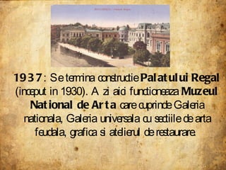 1937 : Se termina constructie  Palatului Regal  (inceput in 1930). Azi aici functioneaza  Muzeul National de Arta  care cuprinde Galeria nationala, Galeria universala cu sectiile de arta feudala, grafica si atelierul de restaurare.  