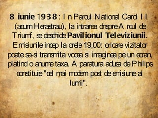 8 iunie 1938 : In Parcul National Carol II (acum Herastrau), la intrarea dnspre Arcul de Triumf, se deschide  Pavilionul Televiziunii . Emisiunile incep la orele 19,00: oricare vizitator poate sa-si transmita vocea si imaginea pe un ecran, platind o anume taxa. Aparatura adusa de Philips constituie "cel mai modern post de emisiune al lumii".  