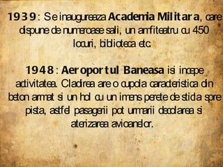 1939 : Se inaugureaza  Academia Militara , care dispune de numeroase sali, un amfiteatru cu 450 locuri, biblioteca etc.  1948 :  Aeroportul Baneasa  isi incepe activitatea. Cladirea are o cupola caracteristica din beton armat si un hol cu un imens perete de sticla spre pista, astfel pasagerii pot urmarii decolarea si aterizarea avioanelor.  