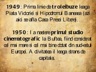 1949 : Prima linie de  troleibuze  leaga Piata Victoriei si Hipodromul Baneasa (azi aici se afla Casa Presei Libere).  1950 : Ia nastere  primul studio cinematografic  la Buftea, fiind considerat cel mai mare si cel mai bine dotat din sud-estul Europei. Activitatea il leaga strans de capitala.  
