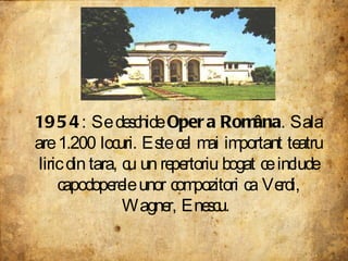 1954 : Se deschide  Opera Româna . Sala are 1.200 locuri. Este cel mai important teatru liric din tara, cu un repertoriu bogat ce include capodoperele unor compozitori ca Verdi, Wagner, Enescu.  