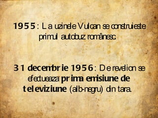 1955 : La uzinele Vulcan se construieste primul autobuz românesc.  31 decembrie 1956 : De revelion se efectueaza  prima emisiune de televiziune  (alb-negru) din tara.  