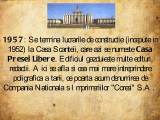 1957 : Se termina lucrarile de constructie (incepute in 1952) la Casa Scanteii, care azi se numeste  Casa Presei Libere . Edificiul gazduieste multe edituri, redactii. Aici se afla si cea mai mare intreprindere poligrafica a tarii, ce poarta acum denumirea de Compania Nationala s Imprimeriilor "Coresi" S.A.  
