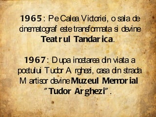 1965 : Pe Calea Victoriei, o sala de cinematograf este transformata si devine  Teatrul Tandarica .  1967 : Dupa incetarea din viata a poetului Tudor Arghezi, casa din strada Martisor devine  Muzeul Memorial "Tudor Arghezi" .  