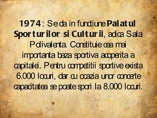 1974 : Se da in functiune  Palatul Sporturilor si Culturii , adica Sala Polivalenta. Constituie cea mai importanta baza sportiva acoperita a capitalei. Pentru competitii sportive exista 6.000 locuri, dar cu ocazia unor concerte capacitatea se poate spori la 8.000 locuri.  
