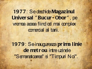 1977 : Se deschide  Magazinul Universal "Bucur-Obor" , pe vremea aceea fiind cel mai complex comercial al tarii.  1979 : Se inaugureaza  prima linie de metrou  intre uzinele "Semanatoarea" si "Timpuri Noi".  