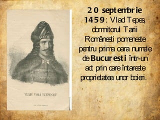20 septembrie 1459 : Vlad Tepes, domnitorul Tarii Românesti pomeneste pentru prima oara numele de  Bucuresti  într-un act prin care întareste proprietatea unor boieri.  