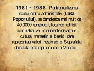 1981 - 1988 : Pentru realizarea noului centru administrativ ( Casa Poporului ), se demoleaza mai mult de 40.0000 constructii, locuinte, edificii administrative, monumente de arta si cultura, manastiri si biserici, care reprezentau valori inestimabile. Suprafata demolata este egala cu cea a Venetiei.  