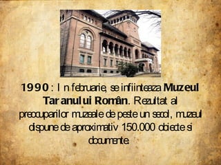 1990 : In februarie, se infiinteaza  Muzeul Taranului Român . Rezultat al preocuparilor muzeale de peste un secol, muzeul dispune de aproximativ 150.000 obiecte si documente.  