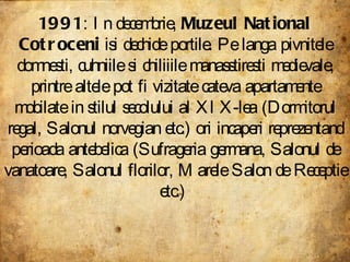 1991 : In decembrie,  Muzeul National Cotroceni  isi dechide portile. Pe langa pivnitele domnesti, cuhniile si chiliiile manasstiresti medievale, printre altele pot fi vizitate cateva apartamente mobilate in stilul secolului al XIX-lea (Dormitorul regal, Salonul norvegian etc.) ori incaperi reprezentand perioada antebelica (Sufrageria germana, Salonul de vanatoare, Salonul florilor, Marele Salon de Receptie etc.)  