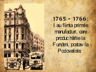 1765 - 1766 : Iau fiinta primele manufacturi, care produc hârtie la Fundeni, postav la Pociovaliste.  
