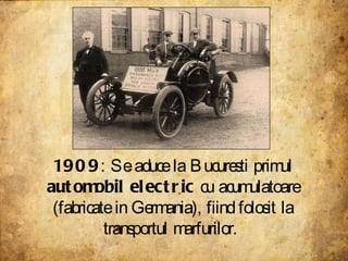 1909 : Se aduce la Bucuresti primul  automobil electric  cu acumulatoare (fabricate in Germania), fiind folosit la transpo...