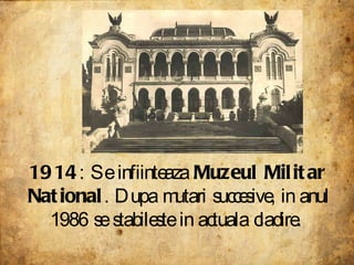 1914 : Se infiinteaza  Muzeul Militar National . Dupa mutari succesive, in anul 1986 se stabileste in actuala cladire.  