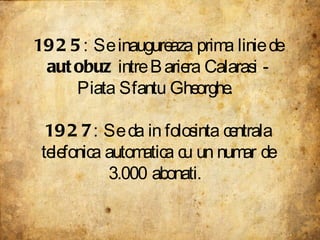 1925 : Se inaugureaza prima linie de  autobuz  intre Bariera Calarasi - Piata Sfantu Gheorghe.  1927 : Se da in folosinta ...