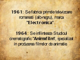 1961 : Se fabrica primele televizoare romanesti (alb-negru), marca &quot; Electronica &quot;.  1964 : Se infiinteaza Studi...