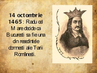 14 octombrie 1465 : Radu cel Mare decide ca Bucuresti sa fie una din resedintele domnesti ale Tarii Românesti.  