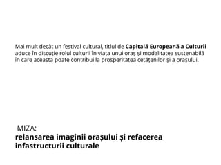 Mai mult decât un festival cultural, titlul de Capitală Europeană a Culturii
aduce în discuție rolul culturii în viața unui oraș și modalitatea sustenabilă
în care aceasta poate contribui la prosperitatea cetățenilor și a orașului.
MIZA:
relansarea imaginii orașului și refacerea
infastructurii culturale
 