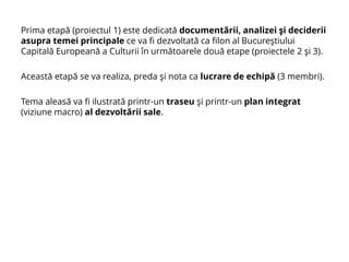 Prima etapă (proiectul 1) este dedicată documentării, analizei şi deciderii
asupra temei principale ce va fi dezvoltată ca filon al Bucureştiului
Capitală Europeană a Culturii în următoarele două etape (proiectele 2 şi 3).
Această etapă se va realiza, preda şi nota ca lucrare de echipă (3 membri).
Tema aleasă va fi ilustrată printr-un traseu şi printr-un plan integrat
(viziune macro) al dezvoltării sale.
 