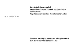 DOCUMENTARE
Ce este tipic Bucureştiului?
Ar putea reprezenta o valoare culturală pentru
locuitorii săi?
Ar putea deveni polul de dezvoltare al oraşului?
Care este Bucureştiul pe care vi-l doriţi personal şi
cum puteţi să îl faceţi să devină aşa?
 